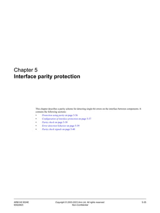 ARM IHI 0024E Copyright © 2003-2023 Arm Ltd. All rights reserved. 5-35
ID022823 Non-Confidential
Chapter 5
Interface parity protection
This chapter describes a parity scheme for detecting single-bit errors on the interface between components. It
contains the following sections:
• Protection using parity on page 5-36
• Configuration of interface protection on page 5-37
• Parity check on page 5-38
• Error detection behavior on page 5-39
• Parity check signals on page 5-40
 