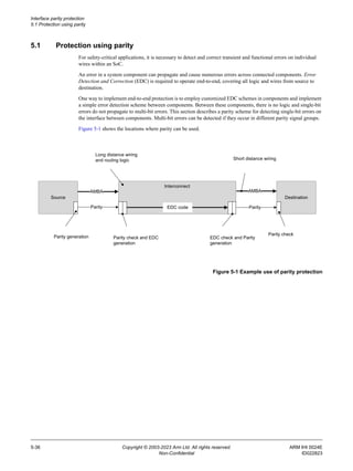 Interface parity protection
5.1 Protection using parity
5-36 Copyright © 2003-2023 Arm Ltd. All rights reserved. ARM IHI 0024E
Non-Confidential ID022823
5.1 Protection using parity
For safety-critical applications, it is necessary to detect and correct transient and functional errors on individual
wires within an SoC.
An error in a system component can propagate and cause numerous errors across connected components. Error
Detection and Correction (EDC) is required to operate end-to-end, covering all logic and wires from source to
destination.
One way to implement end-to-end protection is to employ customized EDC schemes in components and implement
a simple error detection scheme between components. Between these components, there is no logic and single-bit
errors do not propagate to multi-bit errors. This section describes a parity scheme for detecting single-bit errors on
the interface between components. Multi-bit errors can be detected if they occur in different parity signal groups.
Figure 5-1 shows the locations where parity can be used.
Figure 5-1 Example use of parity protection
Source Destination
Short distance wiring
Long distance wiring
and routing logic
Parity generation Parity check and EDC
generation
EDC check and Parity
generation
Parity check
AMBA
Parity
AMBA
Parity
Interconnect
EDC code
 