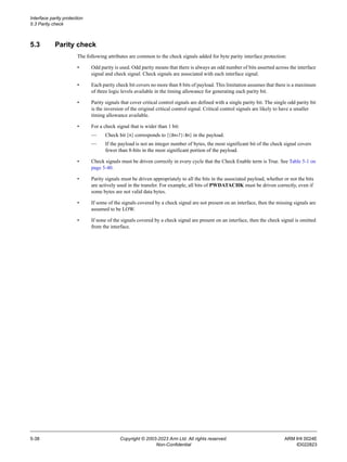 Interface parity protection
5.3 Parity check
5-38 Copyright © 2003-2023 Arm Ltd. All rights reserved. ARM IHI 0024E
Non-Confidential ID022823
5.3 Parity check
The following attributes are common to the check signals added for byte parity interface protection:
• Odd parity is used. Odd parity means that there is always an odd number of bits asserted across the interface
signal and check signal. Check signals are associated with each interface signal.
• Each parity check bit covers no more than 8 bits of payload. This limitation assumes that there is a maximum
of three logic levels available in the timing allowance for generating each parity bit.
• Parity signals that cover critical control signals are defined with a single parity bit. The single odd parity bit
is the inversion of the original critical control signal. Critical control signals are likely to have a smaller
timing allowance available.
• For a check signal that is wider than 1 bit:
— Check bit [n] corresponds to [(8n+7):8n] in the payload.
— If the payload is not an integer number of bytes, the most significant bit of the check signal covers
fewer than 8-bits in the most significant portion of the payload.
• Check signals must be driven correctly in every cycle that the Check Enable term is True. See Table 5-1 on
page 5-40.
• Parity signals must be driven appropriately to all the bits in the associated payload, whether or not the bits
are actively used in the transfer. For example, all bits of PWDATACHK must be driven correctly, even if
some bytes are not valid data bytes.
• If some of the signals covered by a check signal are not present on an interface, then the missing signals are
assumed to be LOW.
• If none of the signals covered by a check signal are present on an interface, then the check signal is omitted
from the interface.
 