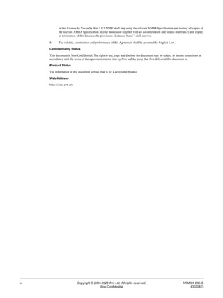 iv Copyright © 2003-2023 Arm Ltd. All rights reserved. ARM IHI 0024E
Non-Confidential ID022823
of this Licence by You or by Arm LICENSEE shall stop using the relevant AMBA Specification and destroy all copies of
the relevant AMBA Specification in your possession together with all documentation and related materials. Upon expiry
or termination of this Licence, the provisions of clauses 6 and 7 shall survive.
8. The validity, construction and performance of this Agreement shall be governed by English Law.
Confidentiality Status
This document is Non-Confidential. The right to use, copy and disclose this document may be subject to license restrictions in
accordance with the terms of the agreement entered into by Arm and the party that Arm delivered this document to.
Product Status
The information in this document is final, that is for a developed product.
Web Address
http://www.arm.com
 