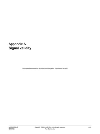 ARM IHI 0024E Copyright © 2003-2023 Arm Ltd. All rights reserved. A-41
ID022823 Non-Confidential
Appendix A
Signal validity
This appendix summarizes the rules describing when signals must be valid.
 