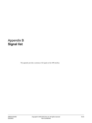 ARM IHI 0024E Copyright © 2003-2023 Arm Ltd. All rights reserved. B-43
ID022823 Non-Confidential
Appendix B
Signal list
This appendix provides a summary of all signals on the APB interface.
 