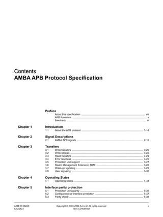ARM IHI 0024E Copyright © 2003-2023 Arm Ltd. All rights reserved. v
ID022823 Non-Confidential
Contents
AMBA APB Protocol Specification
Preface
About this specification ............................................................................................. viii
APB Revisions ............................................................................................................ x
Feedback ................................................................................................................... xi
Chapter 1 Introduction
1.1 About the APB protocol .......................................................................................... 1-14
Chapter 2 Signal Descriptions
2.1 AMBA APB signals ................................................................................................. 2-16
Chapter 3 Transfers
3.1 Write transfers ........................................................................................................ 3-20
3.2 Write strobes .......................................................................................................... 3-22
3.3 Read transfers ........................................................................................................ 3-23
3.4 Error response ....................................................................................................... 3-25
3.5 Protection unit support ........................................................................................... 3-27
3.6 Realm Management Extension, RME .................................................................... 3-28
3.7 Wake-up signaling .................................................................................................. 3-29
3.8 User signaling ........................................................................................................ 3-30
Chapter 4 Operating States
4.1 Operating states ..................................................................................................... 4-34
Chapter 5 Interface parity protection
5.1 Protection using parity ............................................................................................ 5-36
5.2 Configuration of interface protection ...................................................................... 5-37
5.3 Parity check ............................................................................................................ 5-38
 