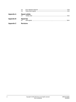 vi Copyright © 2003-2023 Arm Ltd. All rights reserved. ARM IHI 0024E
Non-Confidential ID022823
5.4 Error detection behavior ......................................................................................... 5-39
5.5 Parity check signals ............................................................................................... 5-40
Appendix A Signal validity
A.1 Validity rules .......................................................................................................... A-42
Appendix B Signal list
B.1 APB signals ........................................................................................................... B-44
Appendix C Revisions
 