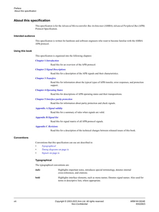 Preface
About this specification
viii Copyright © 2003-2023 Arm Ltd. All rights reserved. ARM IHI 0024E
Non-Confidential ID022823
About this specification
This specification is for the Advanced Microcontroller Bus Architecture (AMBA) Advanced Peripheral Bus (APB)
Protocol Specification.
Intended audience
This specification is written for hardware and software engineers who want to become familiar with the AMBA
APB protocol.
Using this book
This specification is organized into the following chapters:
Chapter 1 Introduction
Read this for an overview of the APB protocol.
Chapter 2 Signal Descriptions
Read this for a description of the APB signals and their characteristics.
Chapter 3 Transfers
Read this for information about the typical types of APB transfer, error responses, and protection
support.
Chapter 4 Operating States
Read this for descriptions of APB operating states and their transpositions.
Chapter 5 Interface parity protection
Read this for information about parity protection and check signals.
Appendix A Signal validity
Read this for a summary of rules when signals are valid.
Appendix B Signal list
Read this for signal matrix of all APB protocol signals.
Appendix C Revisions
Read this for a description of the technical changes between released issues of this book.
Conventions
Conventions that this specification can use are described in:
• Typographical
• Timing diagrams on page ix
• Signals on page ix
Typographical
The typographical conventions are:
italic Highlights important notes, introduces special terminology, denotes internal
cross-references, and citations.
bold Highlights interface elements, such as menu names. Denotes signal names. Also used for
terms in descriptive lists, where appropriate.
 
