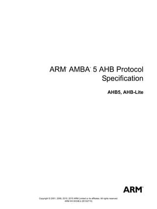 Copyright © 2001, 2006, 2010, 2015 ARM Limited or its affiliates. All rights reserved.
ARM IHI 0033B.b (ID102715)
ARM
®
AMBA
®
5 AHB Protocol
Specification
AHB5, AHB-Lite
 