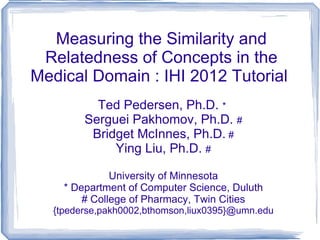 Measuring the Similarity and Relatedness of Concepts in the Medical Domain : IHI 2012 Tutorial  Ted Pedersen, Ph.D.  *  Serguei Pakhomov, Ph.D.  # Bridget McInnes, Ph.D.  # Ying Liu, Ph.D.  # University of Minnesota * Department of Computer Science, Duluth # College of Pharmacy, Twin Cities {tpederse,pakh0002,bthomson,liux0395}@umn.edu 