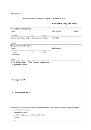 Attachment 1
“IHI International Internship Program” Application Form
Name of University / Institution
1. Candidate’s Information
Name: Date of birth: Gender:
FAMILY First Middle
Current Appointment and/ or Status at your Institution: Nationality:
E-mail:
2. Supervisor’s Information
Name: Title/Position:
FAMILY First Middle
Department:
E-mail:
3. Curriculum Vitae: Your CV must contain here
1. Higher Education
2. Computer Skills
3. Language Proficiency
You may add additional information documents(within 3 pages) relevant to your application like:
- past research activities,
- list of publications,
- past internship and/or professional activities,
- awards,
- etc.
 