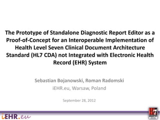 The Prototype of Standalone Diagnostic Report Editor as a
Proof-of-Concept for an Interoperable Implementation of
Health Level Seven Clinical Document Architecture
Standard (HL7 CDA) not Integrated with Electronic Health
Record (EHR) System
Sebastian Bojanowski, Roman Radomski
iEHR.eu, Warsaw, Poland
September 28, 2012

 