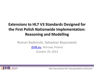 Extensions to HL7 V3 Standards Designed for
the First Polish Nationwide Implementation:
Reasoning and Modelling
Roman Radomski, Sebastian Bojanowski
iEHR.eu, Warsaw, Poland
October 29, 2013

2014-03-06

1

14th International HL7 Interoperability Conference

 