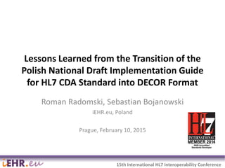 2015-02-16 1
15th International HL7 Interoperability Conference
Lessons Learned from the Transition of the
Polish National Draft Implementation Guide
for HL7 CDA Standard into DECOR Format
Roman Radomski, Sebastian Bojanowski
iEHR.eu, Poland
Prague, February 10, 2015
 