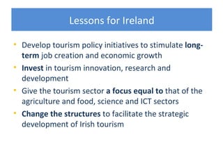 Lessons for Ireland

• Develop tourism policy initiatives to stimulate long-
  term job creation and economic growth
• Invest in tourism innovation, research and
  development
• Give the tourism sector a focus equal to that of the
  agriculture and food, science and ICT sectors
• Change the structures to facilitate the strategic
  development of Irish tourism
 