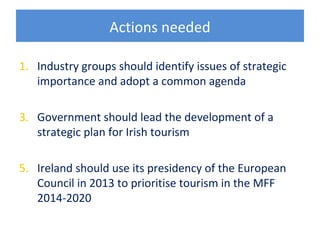 Actions needed

1. Industry groups should identify issues of strategic
   importance and adopt a common agenda

3. Government should lead the development of a
   strategic plan for Irish tourism

5. Ireland should use its presidency of the European
   Council in 2013 to prioritise tourism in the MFF
   2014-2020
 