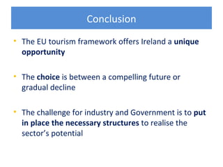 Conclusion
• The EU tourism framework offers Ireland a unique
  opportunity

• The choice is between a compelling future or
  gradual decline

• The challenge for industry and Government is to put
  in place the necessary structures to realise the
  sector’s potential
 