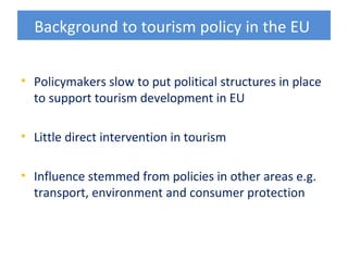 Background to tourism policy in the EU


• Policymakers slow to put political structures in place
  to support tourism development in EU

• Little direct intervention in tourism

• Influence stemmed from policies in other areas e.g.
  transport, environment and consumer protection
 