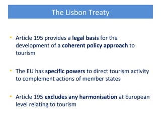 The Lisbon Treaty


• Article 195 provides a legal basis for the
  development of a coherent policy approach to
  tourism

• The EU has specific powers to direct tourism activity
  to complement actions of member states

• Article 195 excludes any harmonisation at European
  level relating to tourism
 