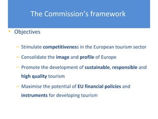 The Commission’s framework

• Objectives

  – Stimulate competitiveness in the European tourism sector
  – Consolidate the image and profile of Europe
  – Promote the development of sustainable, responsible and
    high quality tourism
  – Maximise the potential of EU financial policies and
    instruments for developing tourism
 