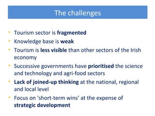 The challenges

• Tourism sector is fragmented
• Knowledge base is weak
• Tourism is less visible than other sectors of the Irish
  economy
• Successive governments have prioritised the science
  and technology and agri-food sectors
• Lack of joined-up thinking at the national, regional
  and local level
• Focus on ‘short-term wins’ at the expense of
  strategic development
 