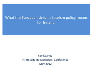 What the European Union’s tourism policy means
                 for Ireland




                       Ray Keaney
         IHI Hospitality Managers’ Conference
                        May 2012
 