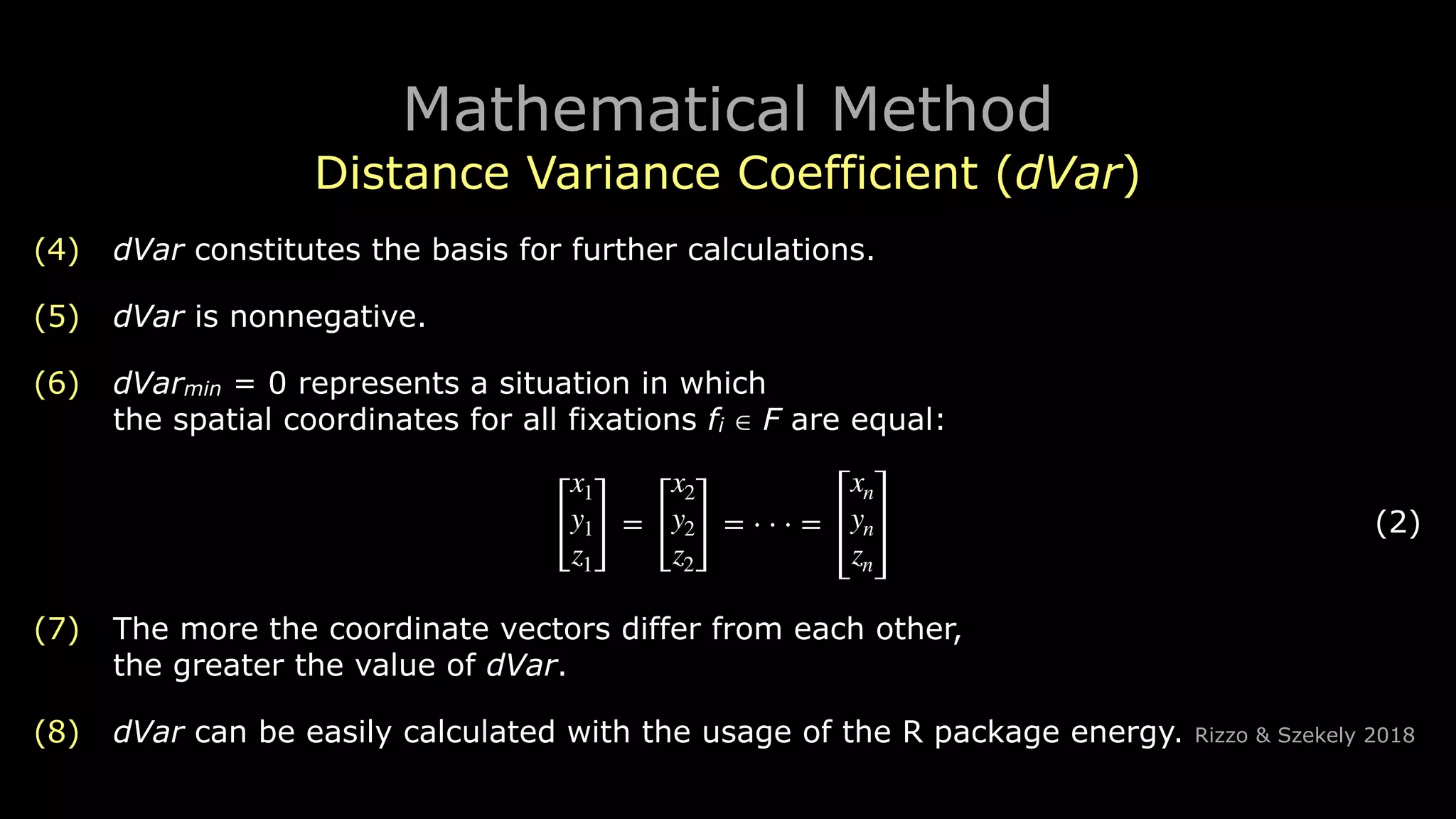 Mathematical Method
Distance Variance Coefficient (dVar)
(4) dVar constitutes the basis for further calculations.
(5) dVar is nonnegative.
(6) dVarmin = 0 represents a situation in which 
the spatial coordinates for all fixations fi ∈ F are equal:
! (2)
(7) The more the coordinate vectors differ from each other, 
the greater the value of dVar.
(8) dVar can be easily calculated with the usage of the R package energy. Rizzo & Szekely 2018
[
x1
y1
z1
]
=
[
x2
y2
z2
]
= ⋅ ⋅ ⋅ =
xn
yn
zn
 
