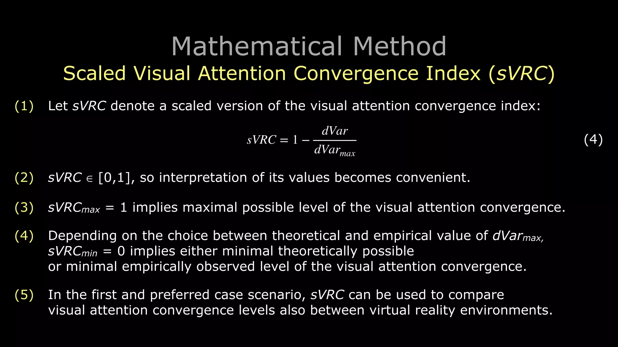 Mathematical Method
Scaled Visual Attention Convergence Index (sVRC)
(1) Let sVRC denote a scaled version of the visual attention convergence index:
! (4)
(2) sVRC ∈ [0,1], so interpretation of its values becomes convenient.
(3) sVRCmax = 1 implies maximal possible level of the visual attention convergence.
(4) Depending on the choice between theoretical and empirical value of dVarmax, 
sVRCmin = 0 implies either minimal theoretically possible 
or minimal empirically observed level of the visual attention convergence.
(5) In the first and preferred case scenario, sVRC can be used to compare 
visual attention convergence levels also between virtual reality environments.
sVRC = 1 −
dVar
dVarmax
 
