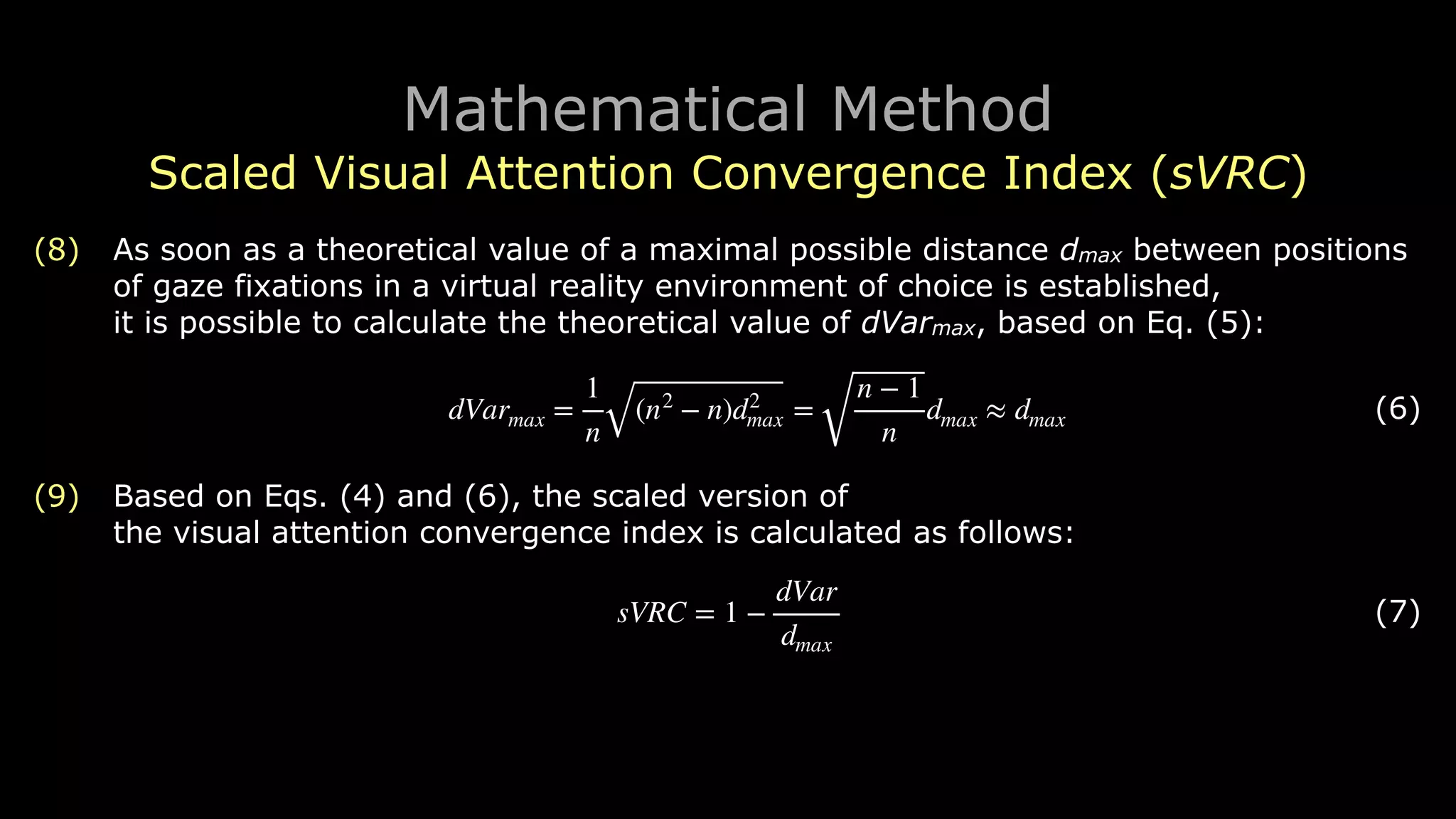 Mathematical Method
Scaled Visual Attention Convergence Index (sVRC)
(8) As soon as a theoretical value of a maximal possible distance dmax between positions
of gaze fixations in a virtual reality environment of choice is established, 
it is possible to calculate the theoretical value of dVarmax, based on Eq. (5):
! (6)
(9) Based on Eqs. (4) and (6), the scaled version of 
the visual attention convergence index is calculated as follows:
! (7)
dVarmax =
1
n
(n2
− n)d2
max =
n − 1
n
dmax ≈ dmax
sVRC = 1 −
dVar
dmax
 