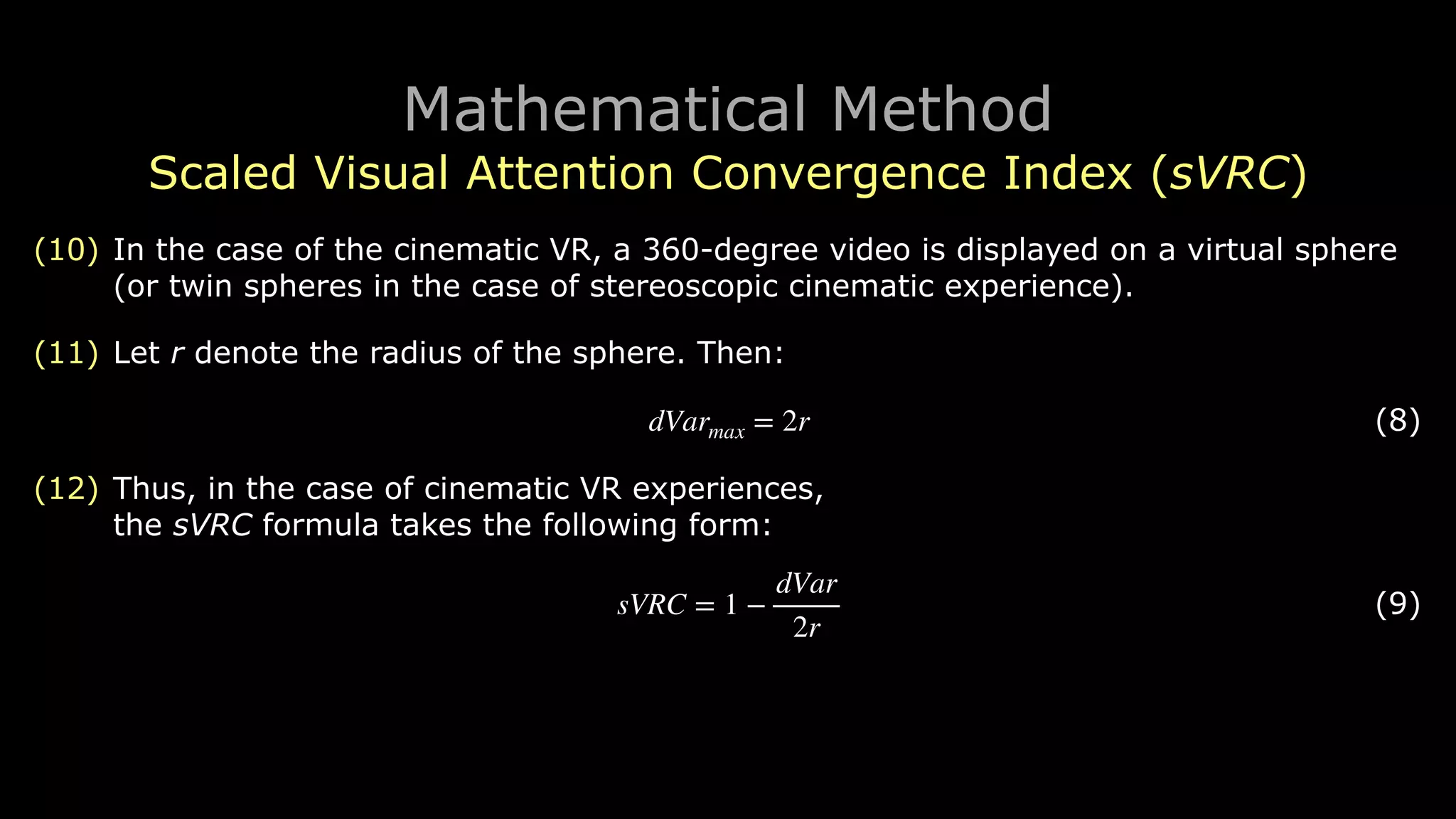 Mathematical Method
Scaled Visual Attention Convergence Index (sVRC)
(10) In the case of the cinematic VR, a 360-degree video is displayed on a virtual sphere
(or twin spheres in the case of stereoscopic cinematic experience).
(11) Let r denote the radius of the sphere. Then:
! (8)
(12) Thus, in the case of cinematic VR experiences, 
the sVRC formula takes the following form:
! (9)
dVarmax = 2r
sVRC = 1 −
dVar
2r
 