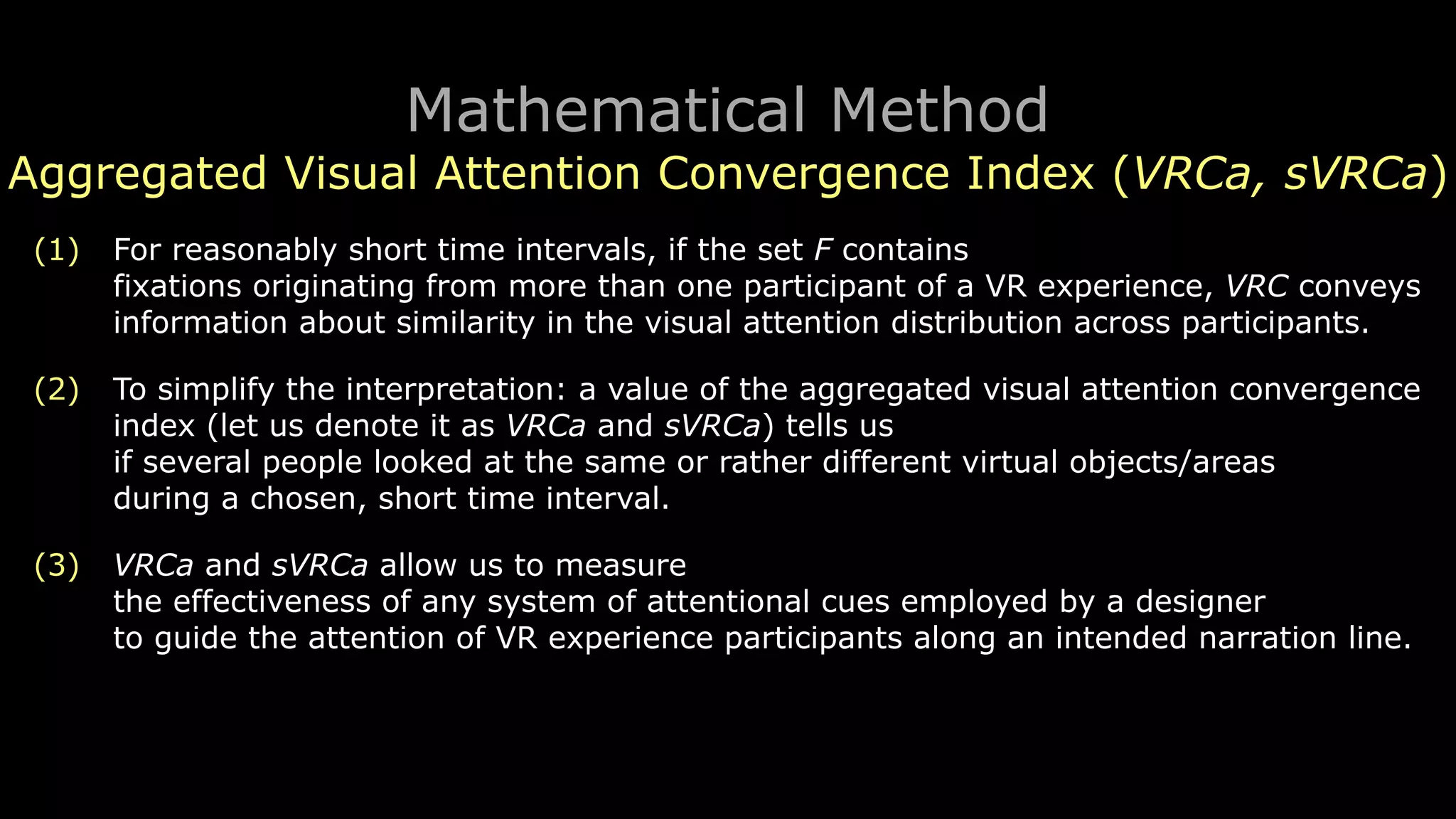 Mathematical Method
Aggregated Visual Attention Convergence Index (VRCa, sVRCa)
(1) For reasonably short time intervals, if the set F contains 
fixations originating from more than one participant of a VR experience, VRC conveys
information about similarity in the visual attention distribution across participants.
(2) To simplify the interpretation: a value of the aggregated visual attention convergence
index (let us denote it as VRCa and sVRCa) tells us 
if several people looked at the same or rather different virtual objects/areas 
during a chosen, short time interval.
(3) VRCa and sVRCa allow us to measure 
the effectiveness of any system of attentional cues employed by a designer 
to guide the attention of VR experience participants along an intended narration line.
 