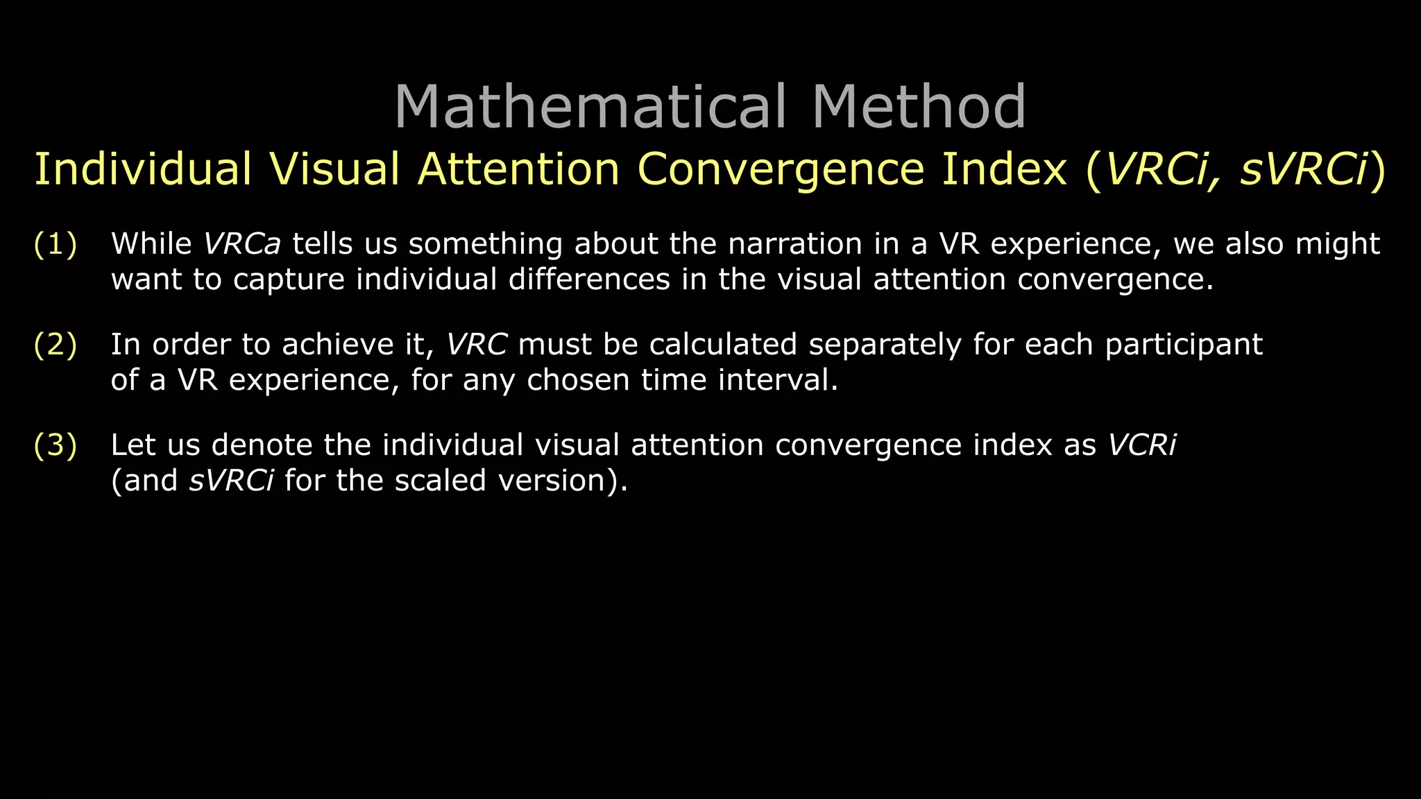 Mathematical Method
Individual Visual Attention Convergence Index (VRCi, sVRCi)
(1) While VRCa tells us something about the narration in a VR experience, we also might
want to capture individual differences in the visual attention convergence.
(2) In order to achieve it, VRC must be calculated separately for each participant 
of a VR experience, for any chosen time interval.
(3) Let us denote the individual visual attention convergence index as VCRi 
(and sVRCi for the scaled version).
 