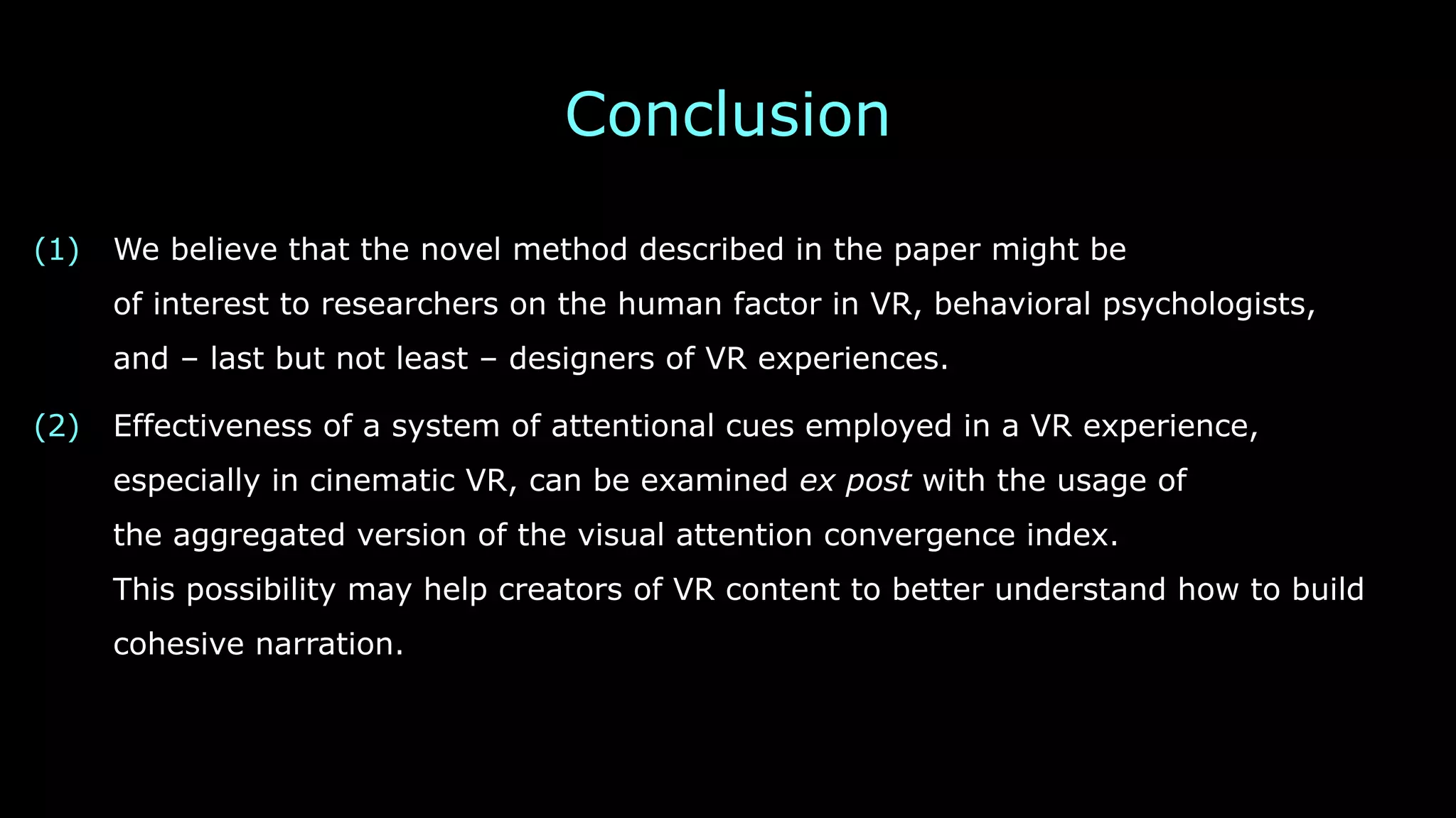 Conclusion
(1) We believe that the novel method described in the paper might be 
of interest to researchers on the human factor in VR, behavioral psychologists, 
and – last but not least – designers of VR experiences.
(2) Effectiveness of a system of attentional cues employed in a VR experience, 
especially in cinematic VR, can be examined ex post with the usage of 
the aggregated version of the visual attention convergence index. 
This possibility may help creators of VR content to better understand how to build
cohesive narration.
 