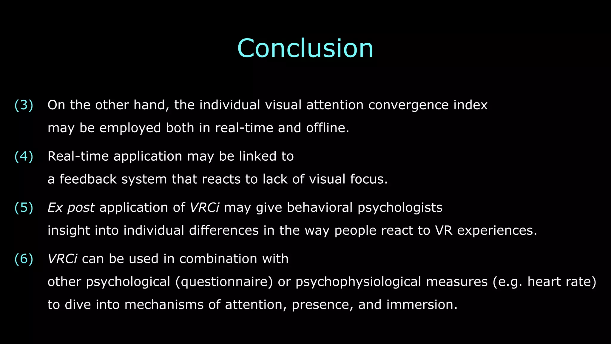 Conclusion
(3) On the other hand, the individual visual attention convergence index 
may be employed both in real-time and offline.
(4) Real-time application may be linked to 
a feedback system that reacts to lack of visual focus.
(5) Ex post application of VRCi may give behavioral psychologists 
insight into individual differences in the way people react to VR experiences.
(6) VRCi can be used in combination with 
other psychological (questionnaire) or psychophysiological measures (e.g. heart rate)
to dive into mechanisms of attention, presence, and immersion.
 