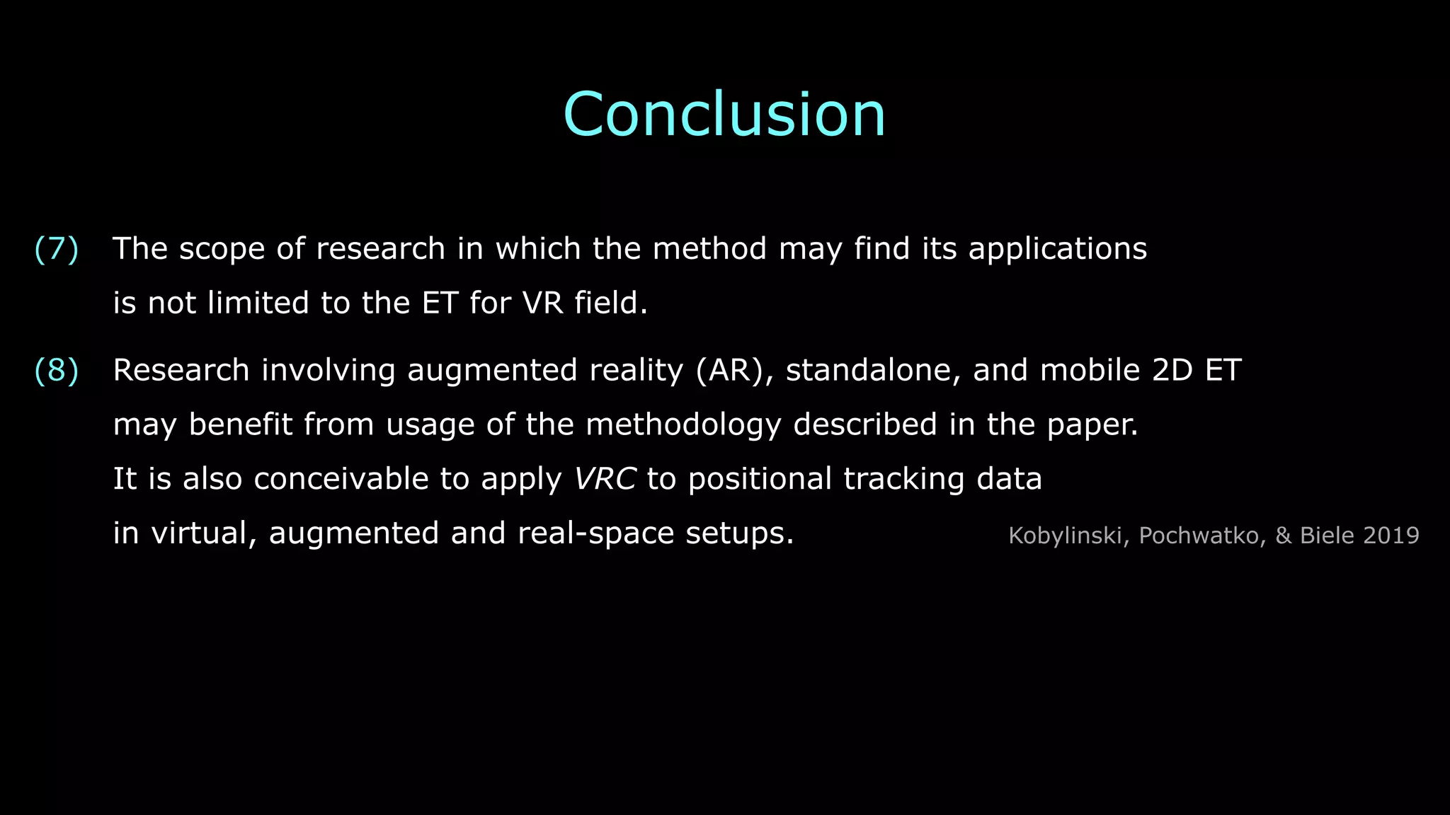 Conclusion
(7) The scope of research in which the method may find its applications 
is not limited to the ET for VR field.
(8) Research involving augmented reality (AR), standalone, and mobile 2D ET 
may benefit from usage of the methodology described in the paper. 
It is also conceivable to apply VRC to positional tracking data 
in virtual, augmented and real-space setups. Kobylinski, Pochwatko, & Biele 2019
 