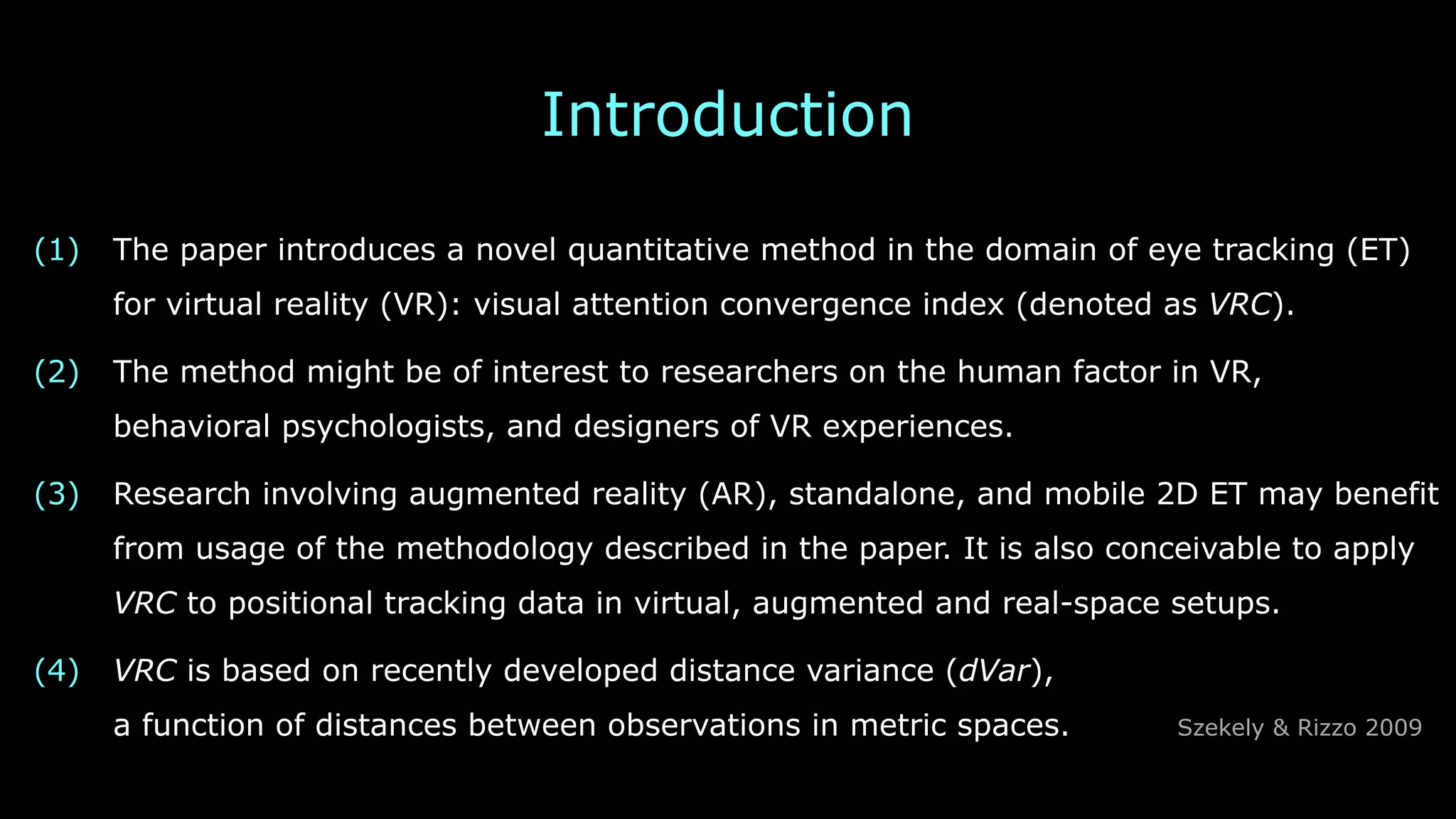 Introduction
(1) The paper introduces a novel quantitative method in the domain of eye tracking (ET)
for virtual reality (VR): visual attention convergence index (denoted as VRC).
(2) The method might be of interest to researchers on the human factor in VR, 
behavioral psychologists, and designers of VR experiences.
(3) Research involving augmented reality (AR), standalone, and mobile 2D ET may benefit
from usage of the methodology described in the paper. It is also conceivable to apply
VRC to positional tracking data in virtual, augmented and real-space setups.
(4) VRC is based on recently developed distance variance (dVar), 
a function of distances between observations in metric spaces. Szekely & Rizzo 2009
 