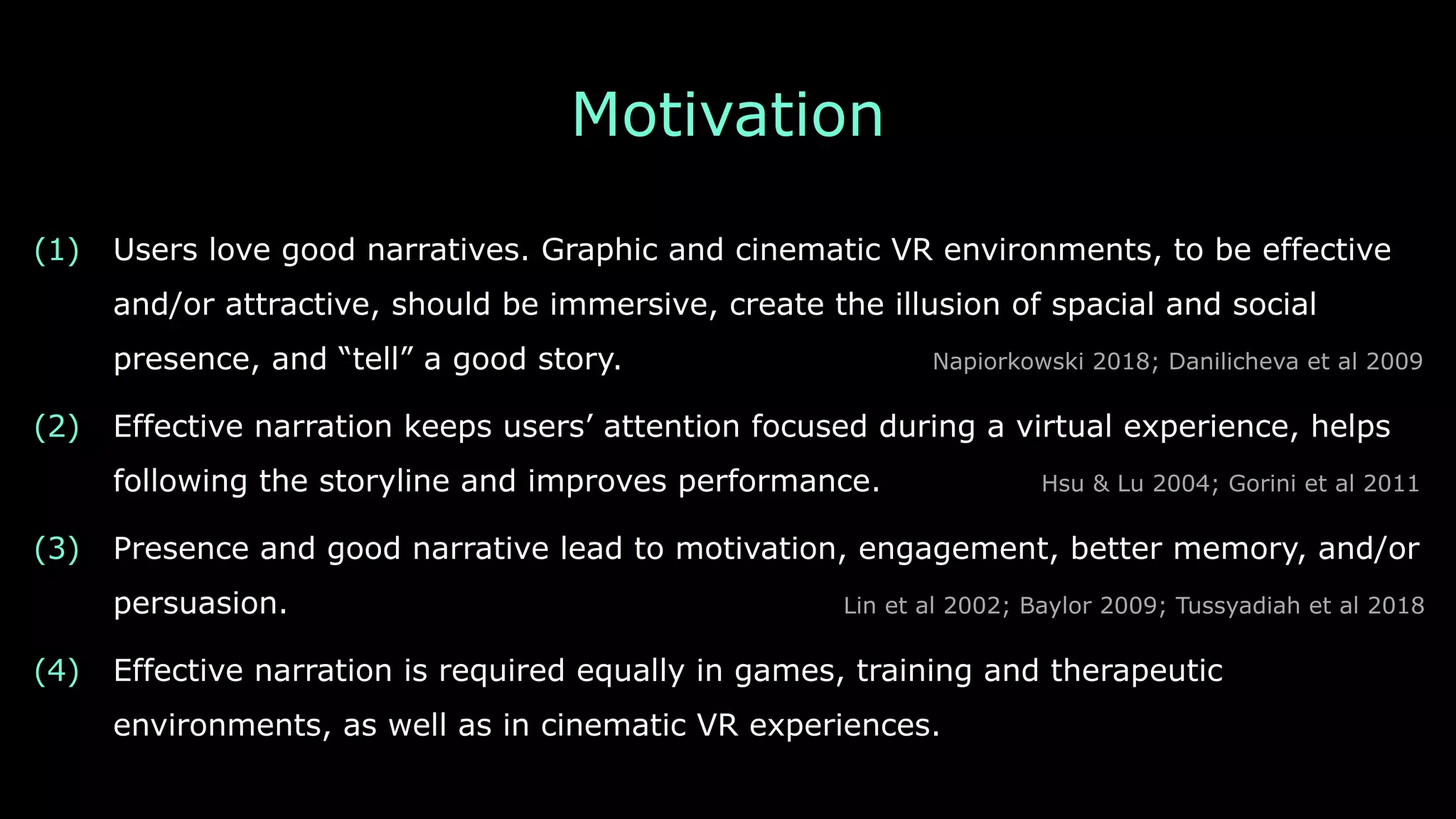Motivation
(1) Users love good narratives. Graphic and cinematic VR environments, to be effective
and/or attractive, should be immersive, create the illusion of spacial and social
presence, and “tell” a good story. Napiorkowski 2018; Danilicheva et al 2009
(2) Effective narration keeps users’ attention focused during a virtual experience, helps
following the storyline and improves performance. Hsu & Lu 2004; Gorini et al 2011
(3) Presence and good narrative lead to motivation, engagement, better memory, and/or
persuasion. Lin et al 2002; Baylor 2009; Tussyadiah et al 2018
(4) Effective narration is required equally in games, training and therapeutic
environments, as well as in cinematic VR experiences.
 