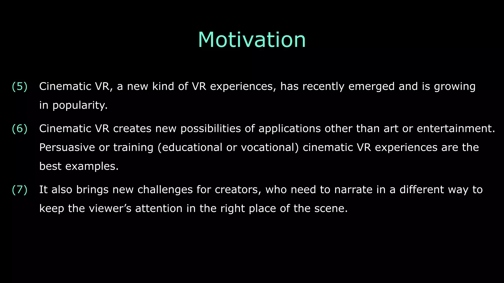 Motivation
(5) Cinematic VR, a new kind of VR experiences, has recently emerged and is growing 
in popularity.
(6) Cinematic VR creates new possibilities of applications other than art or entertainment.
Persuasive or training (educational or vocational) cinematic VR experiences are the
best examples.
(7) It also brings new challenges for creators, who need to narrate in a different way to
keep the viewer’s attention in the right place of the scene.
 