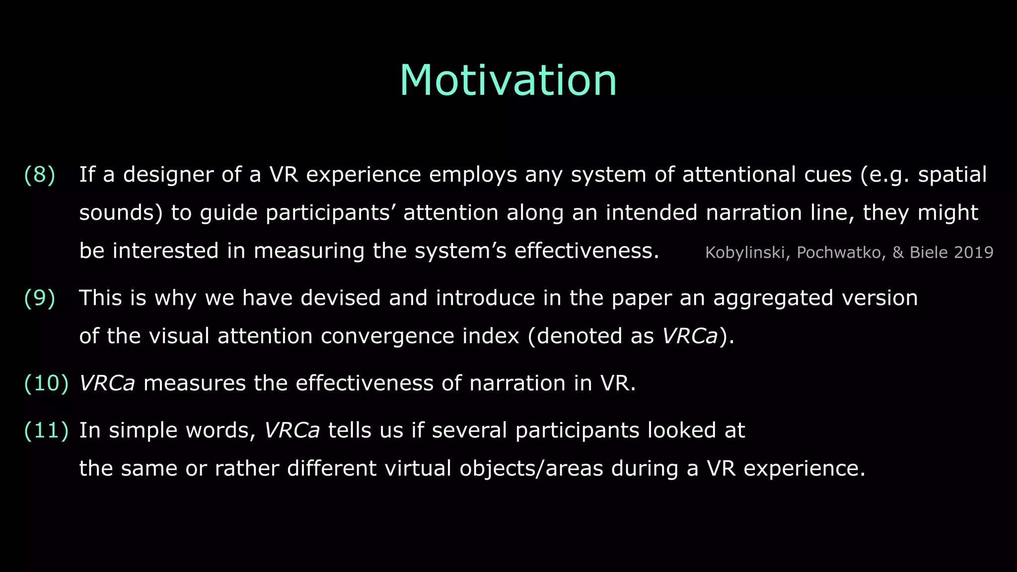 Motivation
(8) If a designer of a VR experience employs any system of attentional cues (e.g. spatial
sounds) to guide participants’ attention along an intended narration line, they might 
be interested in measuring the system’s effectiveness. Kobylinski, Pochwatko, & Biele 2019
(9) This is why we have devised and introduce in the paper an aggregated version 
of the visual attention convergence index (denoted as VRCa).
(10) VRCa measures the effectiveness of narration in VR.
(11) In simple words, VRCa tells us if several participants looked at 
the same or rather different virtual objects/areas during a VR experience.
 