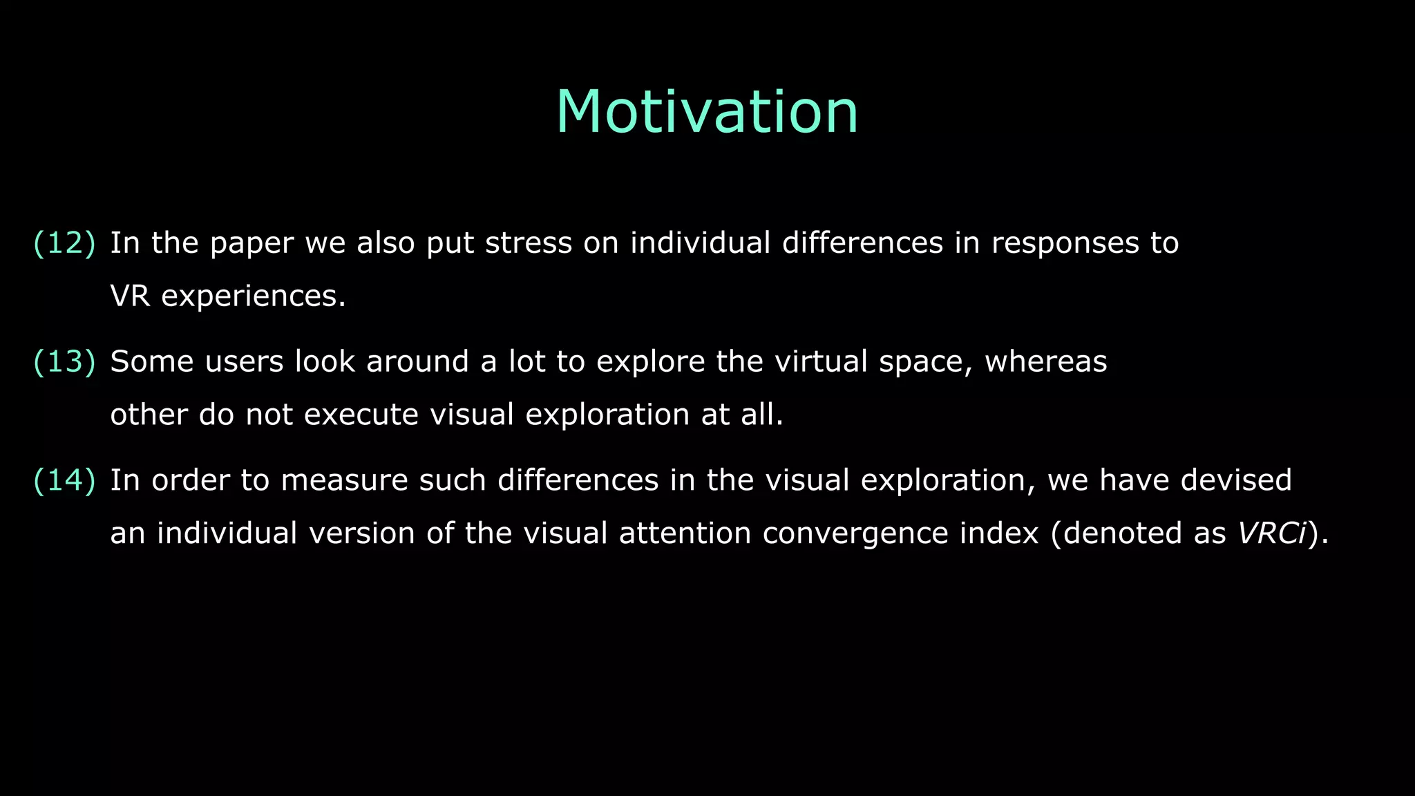 Motivation
(12) In the paper we also put stress on individual differences in responses to 
VR experiences.
(13) Some users look around a lot to explore the virtual space, whereas 
other do not execute visual exploration at all.
(14) In order to measure such differences in the visual exploration, we have devised 
an individual version of the visual attention convergence index (denoted as VRCi).
 