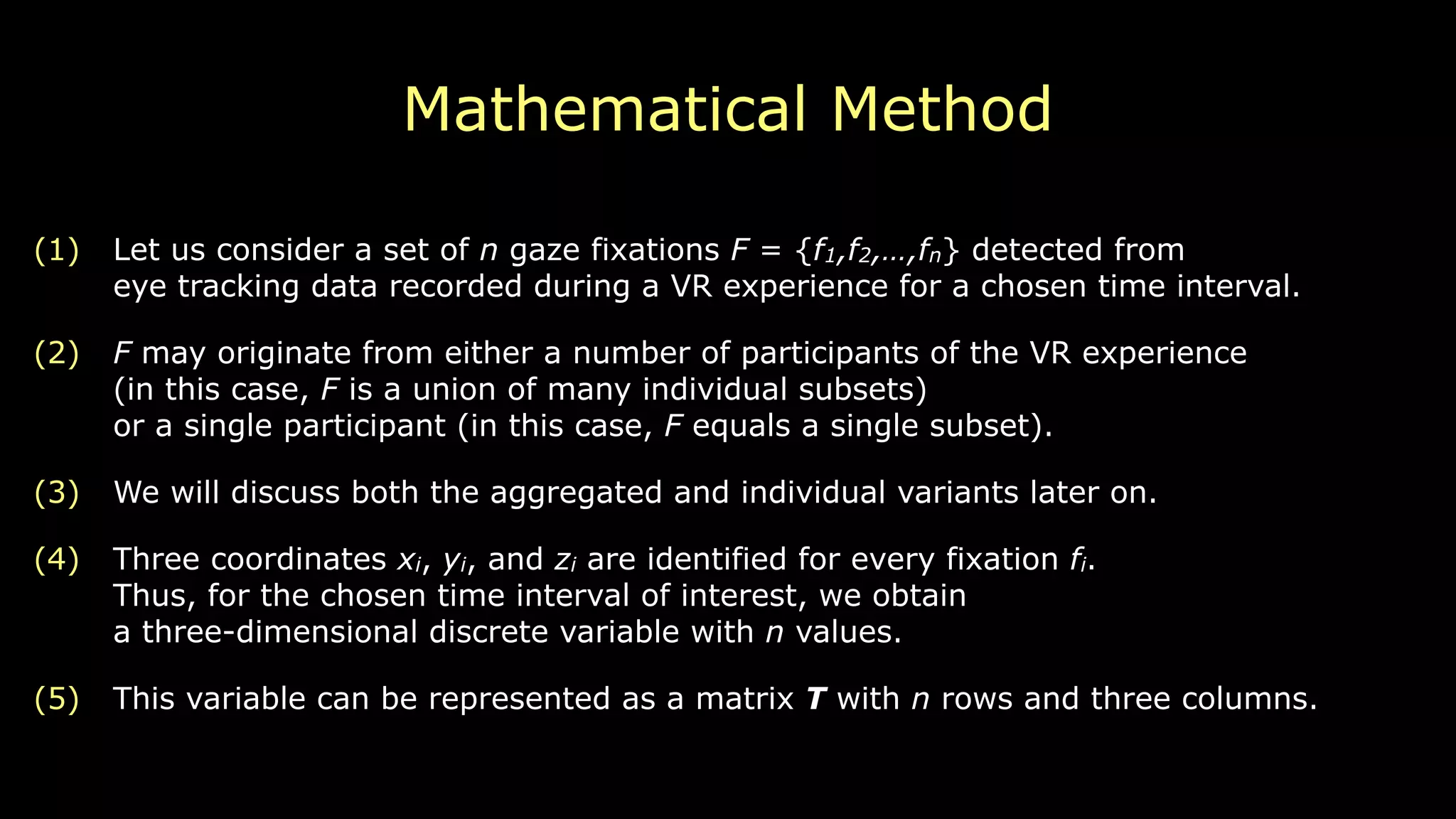 Mathematical Method
(1) Let us consider a set of n gaze fixations F = {f1,f2,…,fn} detected from 
eye tracking data recorded during a VR experience for a chosen time interval.
(2) F may originate from either a number of participants of the VR experience 
(in this case, F is a union of many individual subsets) 
or a single participant (in this case, F equals a single subset).
(3) We will discuss both the aggregated and individual variants later on.
(4) Three coordinates xi, yi, and zi are identified for every fixation fi. 
Thus, for the chosen time interval of interest, we obtain 
a three-dimensional discrete variable with n values.
(5) This variable can be represented as a matrix T with n rows and three columns.
 