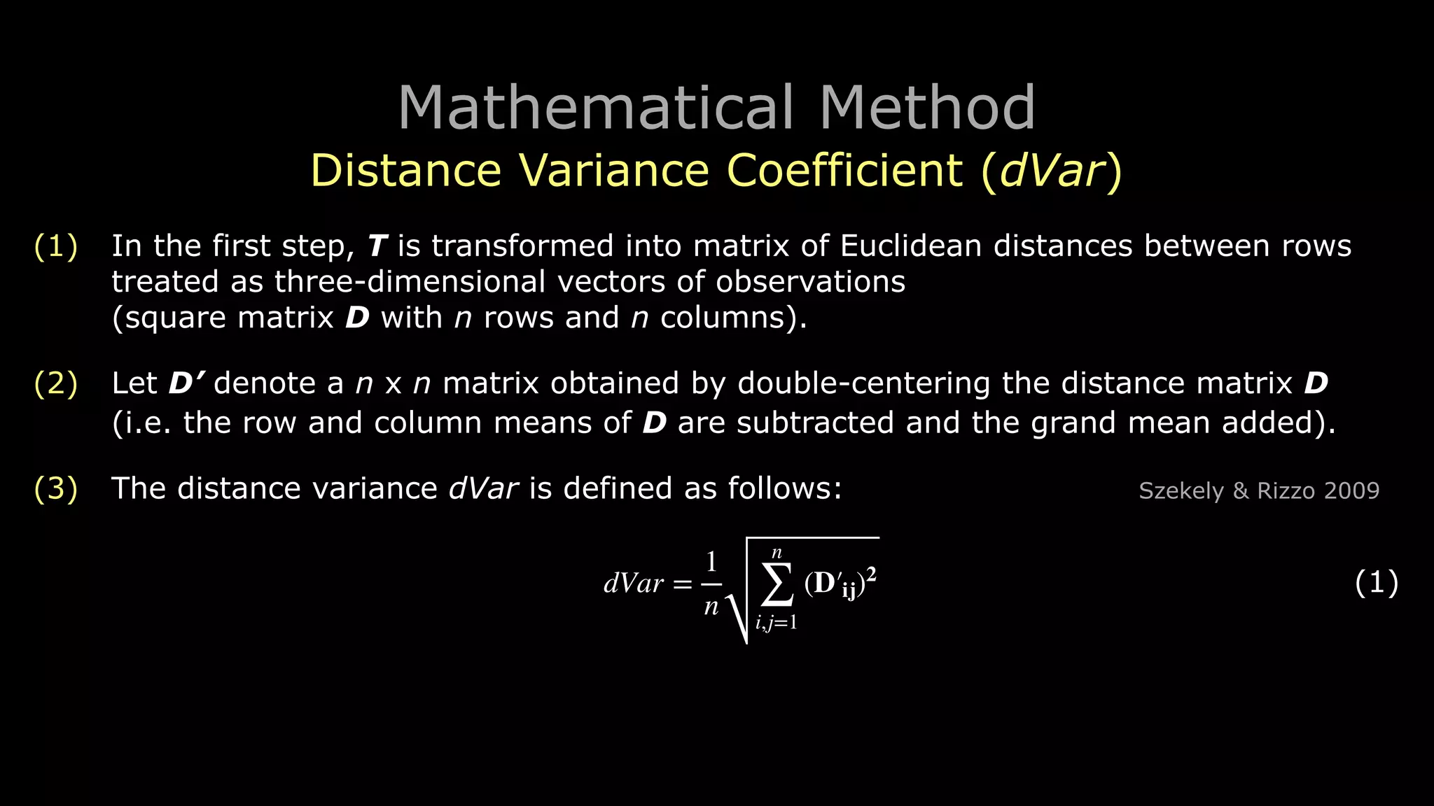 Mathematical Method
Distance Variance Coefficient (dVar)
(1) In the first step, T is transformed into matrix of Euclidean distances between rows
treated as three-dimensional vectors of observations 
(square matrix D with n rows and n columns).
(2) Let D’ denote a n ︎x n matrix obtained by double-centering the distance matrix D 
(i.e. the row and column means of D are subtracted and the grand mean added).
(3) The distance variance dVar is defined as follows: Szekely & Rizzo 2009
! (1)dVar =
1
n
n
∑
i,j=1
(D′ij)2
 