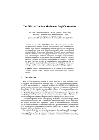 The Effect of Outdoor Monitor on People’s Attention
Chau Tran1
, Ahmad Bilal Aslam1
, Waqas Hameed1
, Islam Tariq1
,
1
Faculty of Computer Sciences, Østfold University College
B R A Veien 4, 1757 Halden, Norway
{Chaut, Ahmad.B.Aslam, Muhammad.W.Hameed, Islam.Tariq}@hiof.no
Abstract. Since the end of 2019, COVID-19 has left several impacts on people’s
life. To reduce the chance of infection, avoiding crowded places has been recom-
mended by the authority. It raises a need to find an effective way to avoid high
occupancy levels inside public places. One approach is using a screen located
outside to display the occupancy information. This study aims to examine this
method’s effect and screen size on people's attention. To evaluate, various screen
sizes were investigated in a natural arrangement meaning that people's activities
and behaviors are observed and captured. The results show that placing a monitor
outside is a sufficient way to inform customers about the occupancy's level; and
the larger screen size increases the chance of getting people’s attention. The re-
search questions are implied in the sentence above. Our findings benefit those
seeking a suitable solution to provide the occupancy level of the public places.
Keywords: Human-Computer Interaction (HCI) · COVID-19 · Social Distance
· Outdoor Monitor · People’s attention · Crowd Monitoring System · Affective
aspects
1 Introduction
After the first coronavirus outbreak in Wuhan at the end of 2019, the World Health
Organization had stated a public health emergency of international concern on January
20, 2020, later declared it as a pandemic on March 11, 2020 [1]. COVID-19 has left
several impacts on human life as well as global economic, political, and social culture.
According to [2], this situation has changed the behavior of consumers and businesses
in different industries such as retail, higher education, and tourism. To reduce the spread
of COVID-19, the government has introduced various restrictions and regulations that
include keeping social distancing and avoiding crowded places. Those rules lead to a
need in finding an efficient way to provide the occupancy level of public places.
There are two primary tactics for displaying the number of occupied people, which
are manual and automated. The first approach is manual by using a person as a counter
and informer, while the other implements a system to monitor and transfer information
to a peripheral device such as a mobile application or an outdoor monitor. In the context
of the later solution, this study aims to examine its efficiency on people’s attention and
define the sufficient size of the screen.
The research describes how to design an outdoor display to provide occupancy’s
levels and capture people’s attention in the next four sessions, which follows the “User-
Centered Design” concept. It comprises a collection of processes that focus on putting
 