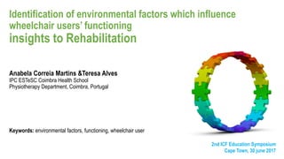 Identification of environmental factors which influence
wheelchair users’ functioning
insights to Rehabilitation
Anabela Correia Martins &Teresa Alves
IPC ESTeSC Coimbra Health School
Physiotherapy Department, Coimbra, Portugal
Keywords: environmental factors, functioning, wheelchair user
2nd ICF Education Symposium
Cape Town, 30 june 2017
 
