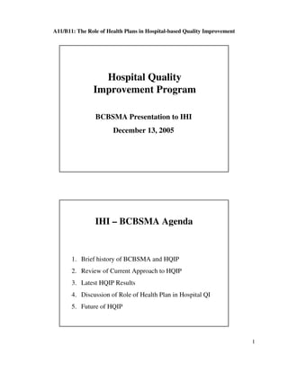 A11/B11: The Role of Health Plans in Hospital-based Quality Improvement




                 Hospital Quality
               Improvement Program

                BCBSMA Presentation to IHI
                       December 13, 2005




                IHI – BCBSMA Agenda


       1. Brief history of BCBSMA and HQIP
       2. Review of Current Approach to HQIP
       3. Latest HQIP Results
       4. Discussion of Role of Health Plan in Hospital QI
       5. Future of HQIP




                                                                          1
 