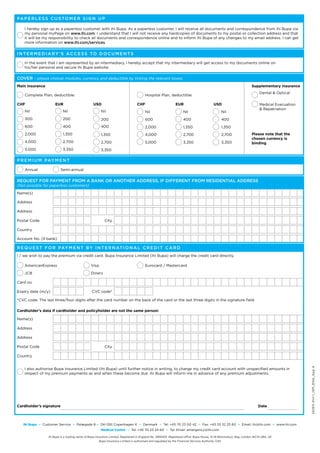 Pa p e r l e s s c u s t o m e r s i g n u p

    I hereby sign up as a paperless customer with ihi Bupa. As a paperless customer, I will receive all documents and correspondence from ihi Bupa via
    my personal myPage on www.ihi.com. I understand that I will not receive any hardcopies of documents to my postal or collection address and that
    it will be my responsibility to check all documents and correspondence online and to inform ihi Bupa of any changes to my email address. I can get
    more information on www.ihi.com/services.


I n t e r m e d i a r y ’ s a cc e s s t o d o c u m e n t s

    In the event that I am represented by an intermediary, I hereby accept that my intermediary will get access to my documents online on
q his/her personal and secure ihi Bupa website.


Cover – please choose modules, currency and deductible by ticking the relevant boxes
Main insurance                                                                                                                                                            Supplementary insurance
                                                                                                                                                                              Dental & Optical
    Complete Plan, deductible:                                                              Hospital Plan, deductible:

CHF                      EUR                         USD                              CHF                          EUR                         USD                            Medical Evacuation
                                                                                                                                                                              & Repatriation
    Nil                        Nil                         Nil                              Nil                         Nil                             Nil
    300                        200                         200                              600                         400                             400
    600                        400                         400                              2,000                       1,350                           1,350
    2,000                      1,350                       1,350                            4,000                       2,700                           2,700             Please note that the
                                                                                                                                                                          chosen currency is
    4,000                      2,700                       2,700                            5,000                       3,350                           3,350             binding
    5,000                      3,350                       3,350

P r e m i u m pay m e n t

    Annual                   Semi-annual

Request for payment from a bank or another address, if different from residential address
(Not possible for paperless customers)

Name(s)

Address

Address

Postal Code                                                   City

Country

Account No. (if bank)

R e q u e s t f o r pay m e n t b y i n t e r n at i o n a l c r e d i t c a r d
I / we wish to pay the premium via credit card. Bupa Insurance Limited (ihi Bupa) will charge the credit card directly.

    AmericanExpress                                Visa                                     Eurocard / Mastercard

    JCB                                            Diners

Card no.

Expiry date (m/y)                                   CVC code*

*CVC code: The last three/four digits after the card number on the back of the card or the last three digits in the signature field.

Cardholder’s data if cardholder and policyholder are not the same person:

Name(s)

Address

Address

Postal Code                                                   City

Country
                                                                                                                                                                                                           242E3-41v1.1_ISM_ENG_App A




    I also authorise Bupa Insurance Limited (ihi Bupa) until further notice in writing, to charge my credit card account with unspecified amounts in
    respect of my premium payments as and when these become due. ihi Bupa will inform me in advance of any premium adjustments.




Cardholder’s signature                                                                                                                                                        Date



   ihi Bupa   °   Customer Service     °   Palægade 8 ° DK-1261 Copenhagen K            °   Denmark    °   Tel: +45 70 23 00 42     °   Fax: +45 33 32 25 60    °   Email: ihi@ihi.com   °   www.ihi.com
                                                           Medical Centre      °   Tel: +45 70 23 24 60     °   Tel: Email: emergency@ihi.com

                     ihi Bupa is a trading name of Bupa Insurance Limited. Registered in England No. 3956433. Registered office: Bupa House, 15-19 Bloomsbury Way, London WC1A 2BA, UK
                                                          Bupa Insurance Limited is authorised and regulated by the Financial Services Authority (UK)
 