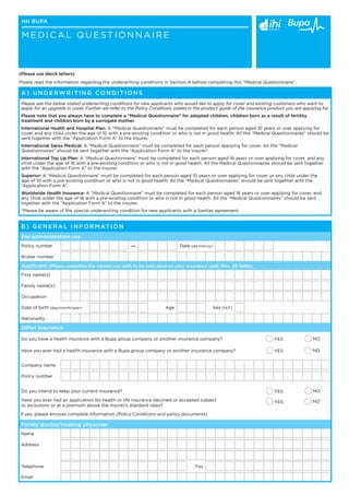 ihi Bupa

 M edical Q uestionnaire



(Please use block letters)
Please read the information regarding the underwriting conditions in Section A before completing this “Medical Questionnaire”.

 A ) U nder w ritin g C onditions
 Please see the below stated underwriting conditions for new applicants who would like to apply for cover and existing customers who want to
 apply for an upgrade in cover. Further we refer to the Policy Conditions stated in the product guide of the insurance product you are applying for.
 Please note that you always have to complete a “Medical Questionnaire” for adopted children, children born as a result of fertility
 treatment and children born by a surrogate mother.
 International Health and Hospital Plan: A “Medical Questionnaire” must be completed for each person aged 10 years or over applying for
 cover and any child under the age of 10 with a pre-existing condition or who is not in good health. All the “Medical Questionnaires” should be
 sent together with the “Application Form A” to the insurer.
 International Swiss Medical: A “Medical Questionnaire” must be completed for each person applying for cover. All the “Medical
 Questionnaires” should be sent together with the “Application Form A” to the insurer*.
 International Top Up Plan: A “Medical Questionnaire” must be completed for each person aged 16 years or over applying for cover, and any
 child under the age of 16 with a pre-existing condition or who is not in good health. All the Medical Questionnaires should be sent together
 with the “Application Form A” to the insurer.
 Superior: A “Medical Questionnaire” must be completed for each person aged 10 years or over applying for cover or any child under the
 age of 10 with a pre-existing condition or who is not in good health. All the “Medical Questionnaires” should be sent together with the
 “Application Form A”.
 Worldwide Health Insurance: A “Medical Questionnaire” must be completed for each person aged 16 years or over applying for cover, and
 any child under the age of 16 with a pre-existing condition or who is not in good health. All the “Medical Questionnaires” should be sent
 together with the “Application Form A” to the insurer.
 *Please be aware of the special underwriting condition for new applicants with a Sanitas agreement.


 B ) General information
 For administration use
 Policy number                                       —                      Date (dd/mm/yy)

 Broker number

 Applicant (Please underline the names you wish to be indicated on your insurance card. Max. 28 fields)
 First name(s)

 Family name(s)

 Occupation

 Date of birth (day/month/year)                                      Age                    Sex (M/F)

 Nationality

 Other insurance

 Do you have a health insurance with a Bupa group company or another insurance company?                                  YES                NO

 Have you ever had a health insurance with a Bupa group company or another insurance company?                            YES                NO


 Company name

 Policy number


 Do you intend to keep your current insurance?                                                                           YES                NO

 Have you ever had an application for health or life insurance declined or accepted subject                              YES                NO
 to exclusions or at a premium above the insurer’s standard rates?
If yes, please enclose complete information (Policy Conditions and policy documents)

 Family doctor/treating physician
 Name

 Address



 Telephone                                                                          Fax

 Email
 