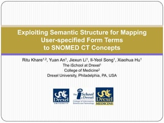 Exploiting Semantic Structure for Mapping
        User-specified Form Terms
         to SNOMED CT Concepts
 Ritu Khare1,2, Yuan An1, Jiexun Li1, Il-Yeol Song1, Xiaohua Hu1
                      The iSchool at Drexel1
                       College of Medicine2
              Drexel University, Philadelphia, PA, USA
 