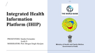 Integrated Health
Information
Platform (IHIP)
PRESENTERS: Sandra Fernandez
Jyothi S
MODERATOR: Prof. Brogen Singh Akoijam
 