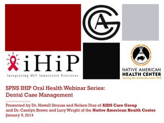 SPNS IHIP Oral Health Webinar Series:
Dental Case Management
……………….

Presented by Dr. Howell Strauss and Nelson Diaz of AIDS Care Group
and Dr. Carolyn Brown and Lucy Wright of the Native American Health Center
January 9, 2014

 