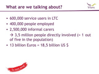 What are we talking about?

• 600,000 service users in LTC
• 400,000 people employed
• 2,500,000 informal carers
   3,5 million people directly involved (= 1 out
  of five in the population)
• 13 billion Euros = 18,5 billion US $
 