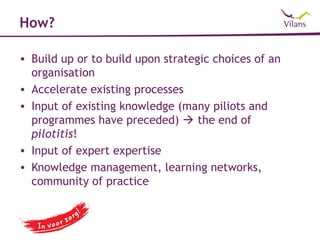 How?

• Build up or to build upon strategic choices of an
  organisation
• Accelerate existing processes
• Input of existing knowledge (many piliots and
  programmes have preceded)  the end of
  pilotitis!
• Input of expert expertise
• Knowledge management, learning networks,
  community of practice
 