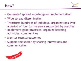 How?

• Generate/ spread knowledge on implementation
• Wide spread dissemination
• Transform hundreds of individual organizations over
  a period of four to five years supported by coaches
• Implement good practices, organize learning
  activities, communities
• Monitor results/outcomes
• Support the sector by sharing innovations and
  communication
 